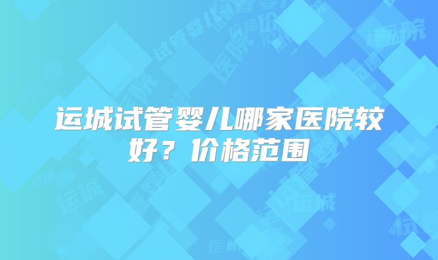运城试管婴儿哪家医院较好？价格范围
