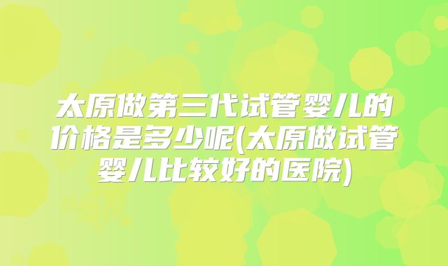 太原做第三代试管婴儿的价格是多少呢(太原做试管婴儿比较好的医院)