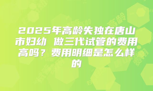 2025年高龄失独在唐山市妇幼 做三代试管的费用高吗?费用明细是怎么样的