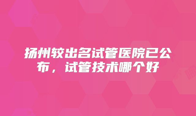 扬州较出名试管医院已公布,试管技术哪个好