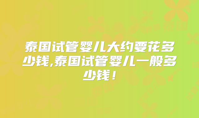 泰国试管婴儿大约要花多少钱,泰国试管婴儿一般多少钱!