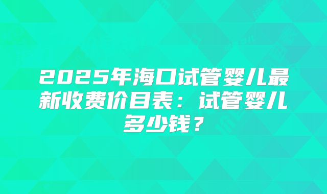 2025年海口试管婴儿最新收费价目表：试管婴儿多少钱？