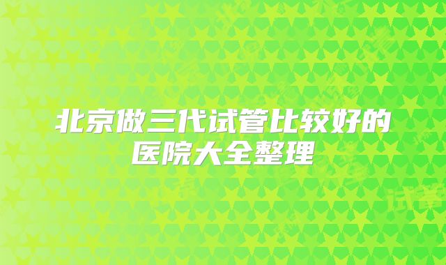 北京做三代试管比较好的医院大全整理