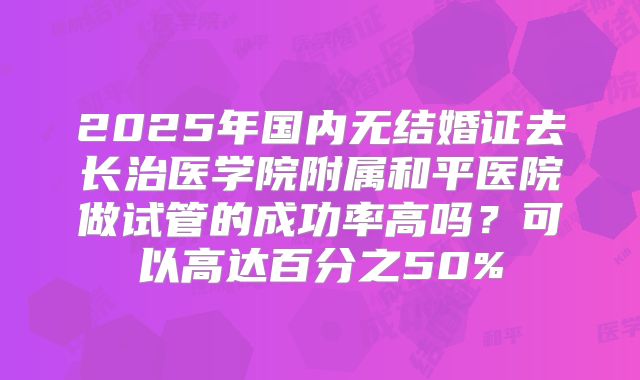 2025年国内无结婚证去长治医学院附属和平医院做试管的成功率高吗？可以高达百分之50%