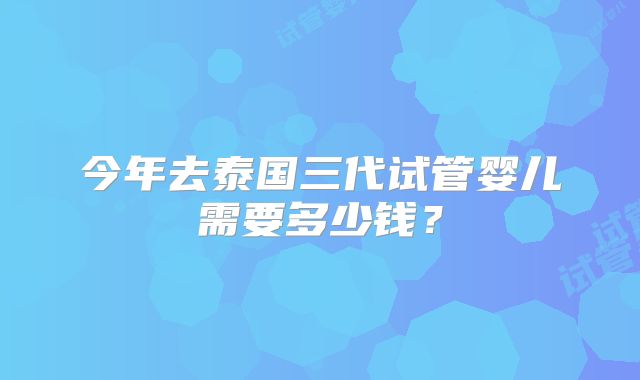 今年去泰国三代试管婴儿需要多少钱？