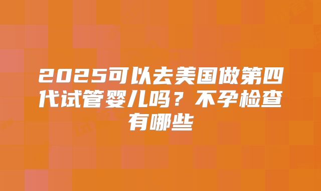 2025可以去美国做第四代试管婴儿吗?不孕检查有哪些