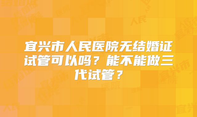 宜兴市人民医院无结婚证试管可以吗？能不能做三代试管？