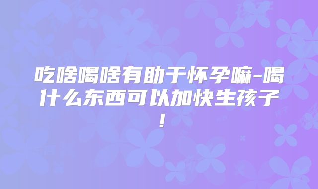 吃啥喝啥有助于怀孕嘛-喝什么东西可以加快生孩子!