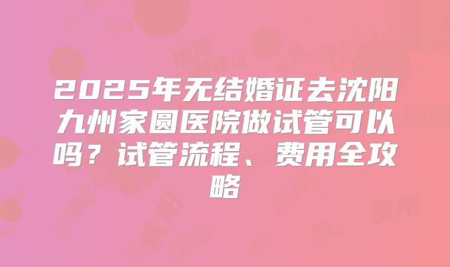 2025年无结婚证去沈阳九州家圆医院做试管可以吗？试管流程、费用全攻略