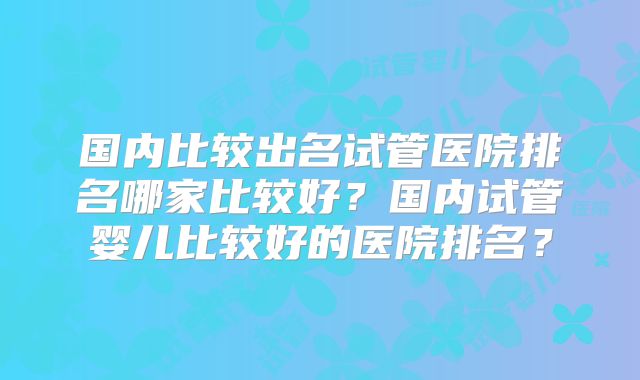 国内比较出名试管医院排名哪家比较好？国内试管婴儿比较好的医院排名？