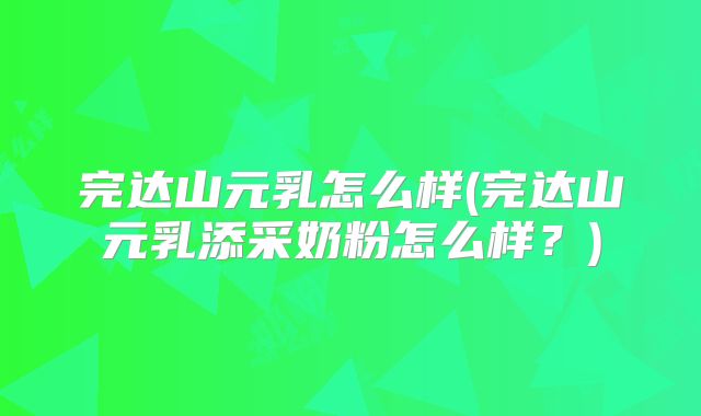 完达山元乳怎么样(完达山元乳添采奶粉怎么样?)