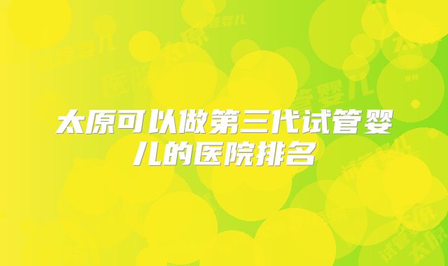 太原可以做第三代试管婴儿的医院排名