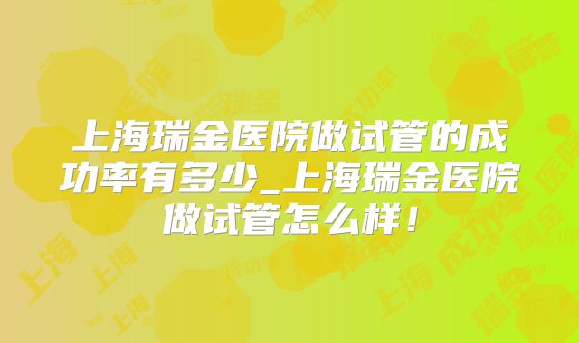 上海瑞金医院做试管的成功率有多少_上海瑞金医院做试管怎么样!