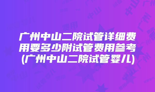 广州中山二院试管详细费用要多少附试管费用参考(广州中山二院试管婴儿)