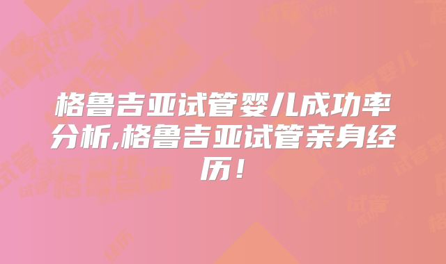 格鲁吉亚试管婴儿成功率分析,格鲁吉亚试管亲身经历!