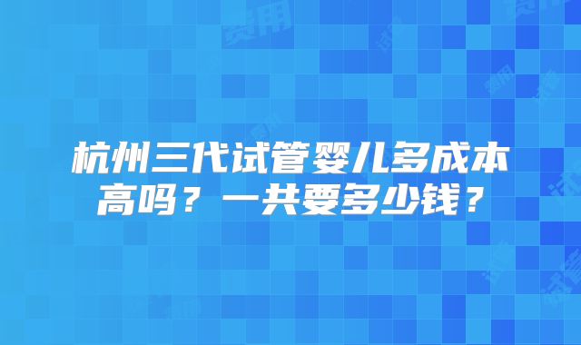 杭州三代试管婴儿多成本高吗?一共要多少钱?