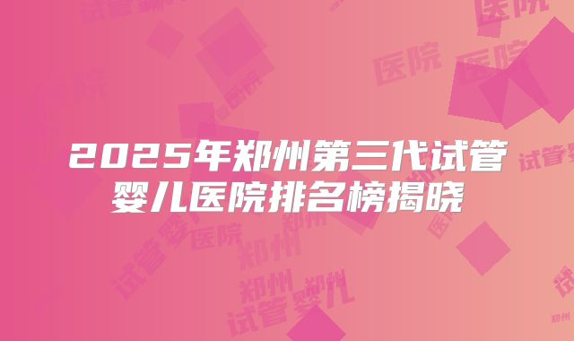 2025年郑州第三代试管婴儿医院排名榜揭晓