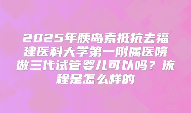 2025年胰岛素抵抗去福建医科大学第一附属医院做三代试管婴儿可以吗？流程是怎么样的