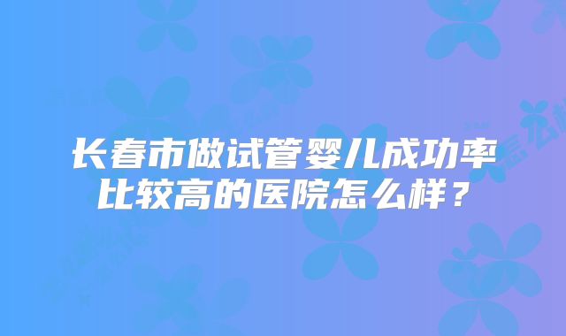 长春市做试管婴儿成功率比较高的医院怎么样?
