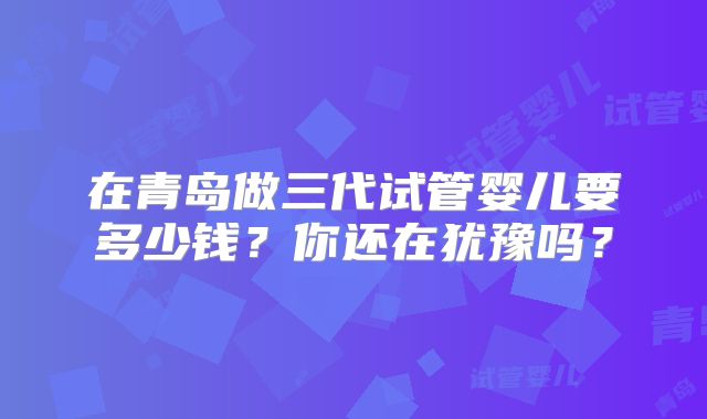 在青岛做三代试管婴儿要多少钱？你还在犹豫吗？