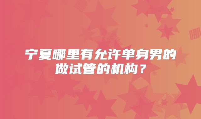 宁夏哪里有允许单身男的做试管的机构？