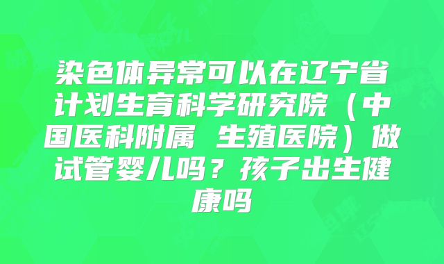 染色体异常可以在辽宁省计划生育科学研究院（中国医科附属 生殖医院）做试管婴儿吗？孩子出生健康吗