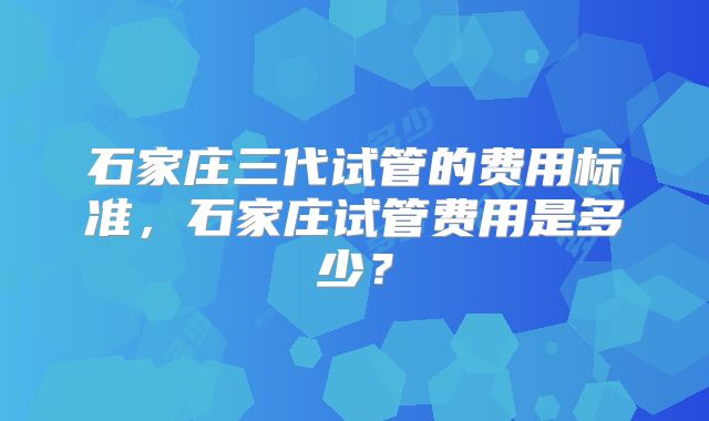 石家庄三代试管的费用标准，石家庄试管费用是多少？