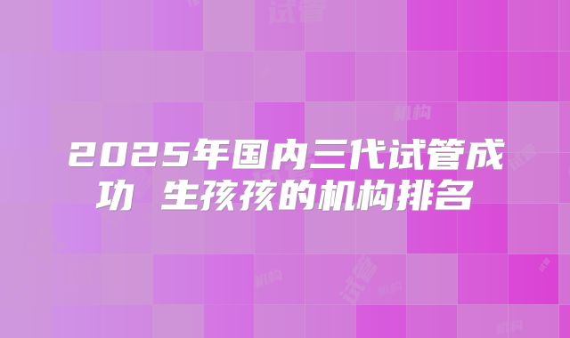 2025年国内三代试管成功 生孩孩的机构排名