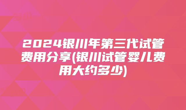 2024银川年第三代试管费用分享(银川试管婴儿费用大约多少)