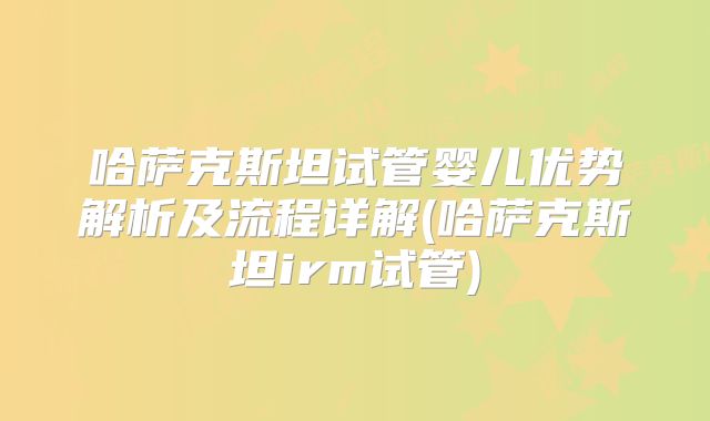 哈萨克斯坦试管婴儿优势解析及流程详解(哈萨克斯坦irm试管)