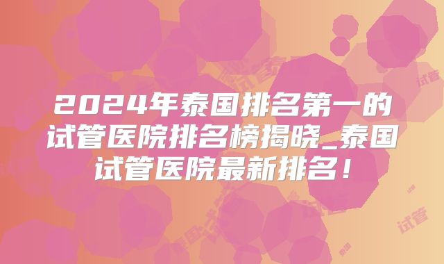 2024年泰国排名第一的试管医院排名榜揭晓_泰国试管医院最新排名！