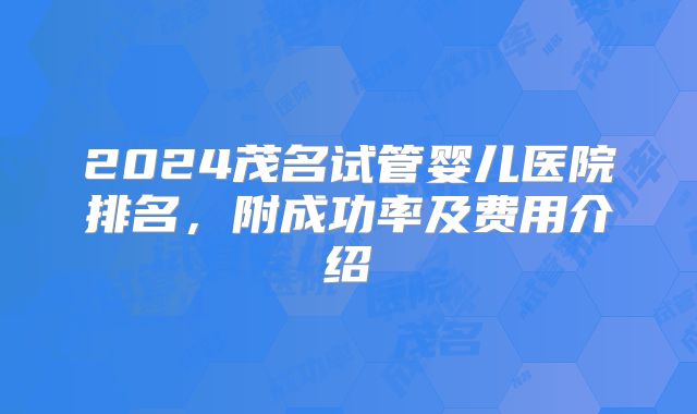 2024茂名试管婴儿医院排名,附成功率及费用介绍