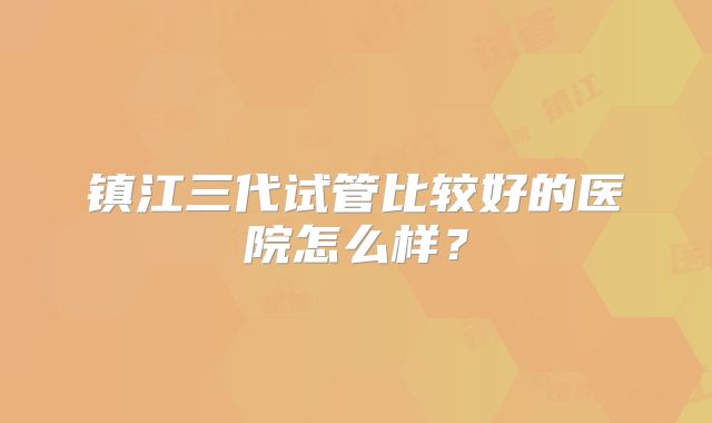 镇江三代试管比较好的医院怎么样？
