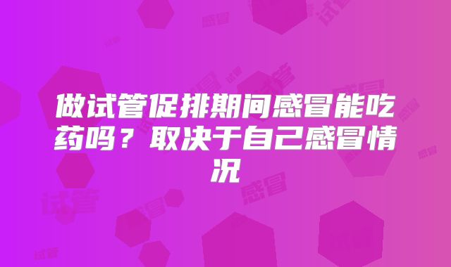 做试管促排期间感冒能吃药吗？取决于自己感冒情况