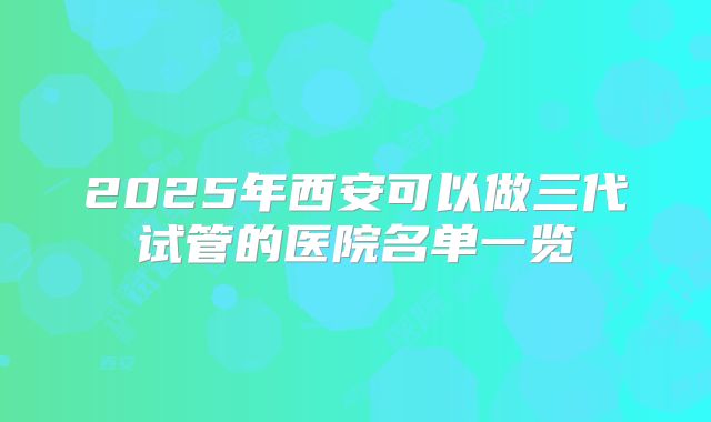 2025年西安可以做三代试管的医院名单一览