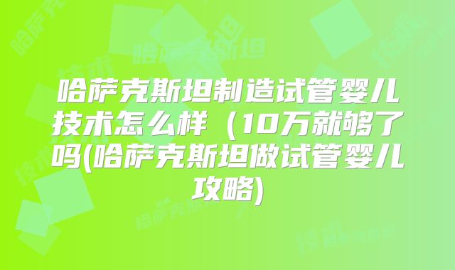 哈萨克斯坦制造试管婴儿技术怎么样（10万就够了吗(哈萨克斯坦做试管婴儿攻略)