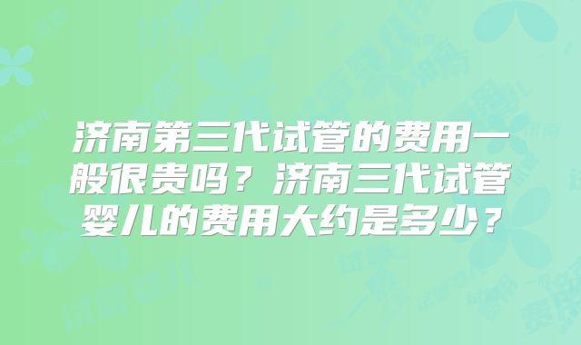济南第三代试管的费用一般很贵吗?济南三代试管婴儿的费用大约是多少?