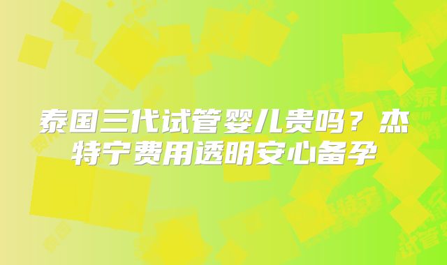 泰国三代试管婴儿贵吗？杰特宁费用透明安心备孕