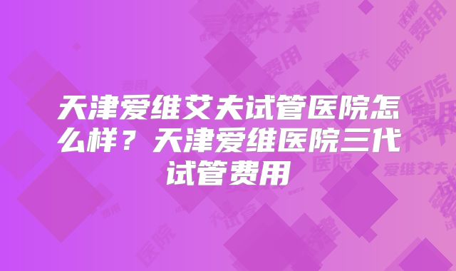天津爱维艾夫试管医院怎么样?天津爱维医院三代试管费用
