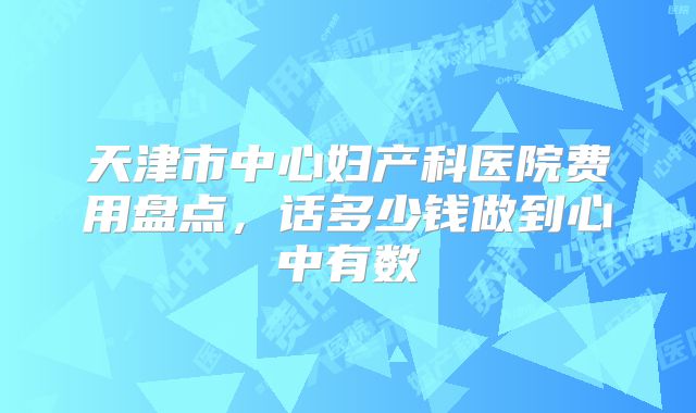 天津市中心妇产科医院费用盘点,话多少钱做到心中有数