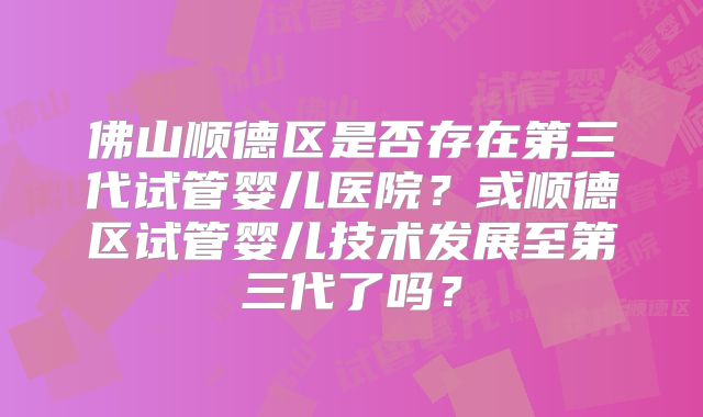 佛山顺德区是否存在第三代试管婴儿医院？或顺德区试管婴儿技术发展至第三代了吗？