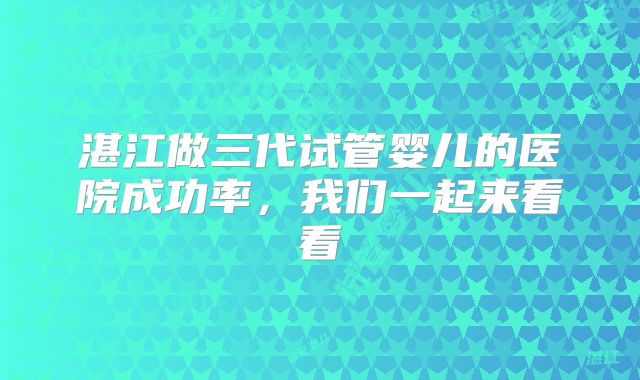 湛江做三代试管婴儿的医院成功率，我们一起来看看