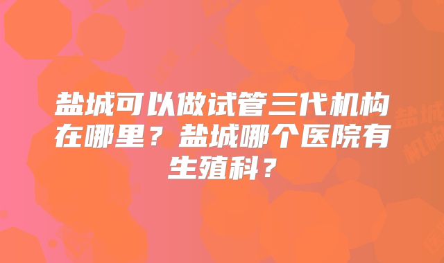 盐城可以做试管三代机构在哪里？盐城哪个医院有生殖科？