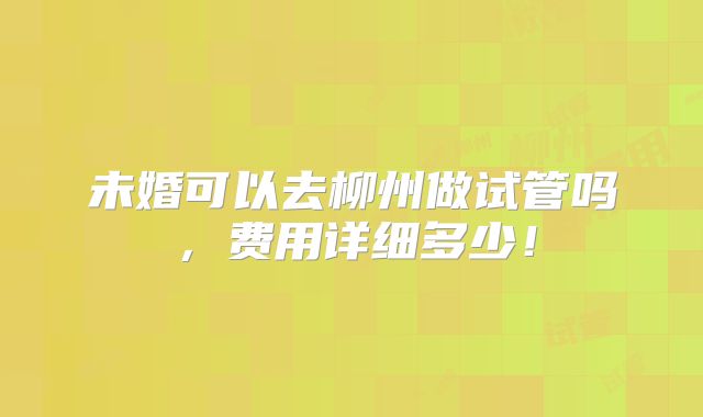 未婚可以去柳州做试管吗，费用详细多少！