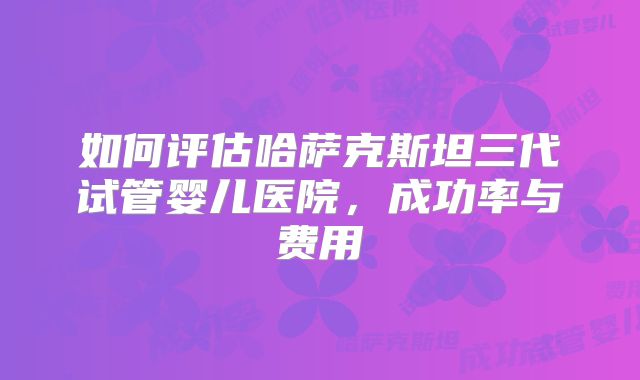 如何评估哈萨克斯坦三代试管婴儿医院，成功率与费用