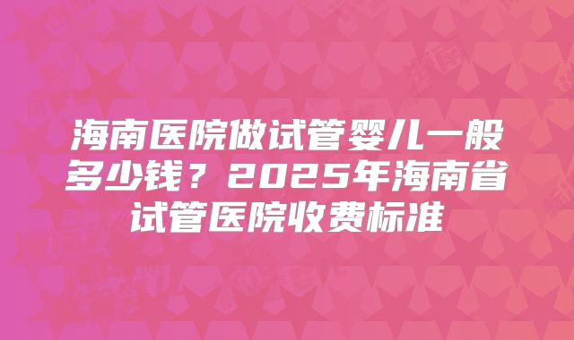 海南医院做试管婴儿一般多少钱?2025年海南省试管医院收费标准