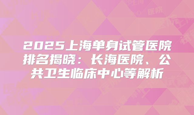 2025上海单身试管医院排名揭晓:长海医院、公共卫生临床中心等解析