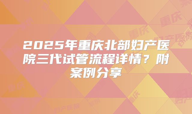 2025年重庆北部妇产医院三代试管流程详情?附案例分享