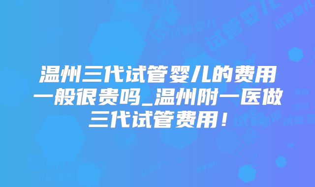 温州三代试管婴儿的费用一般很贵吗_温州附一医做三代试管费用！