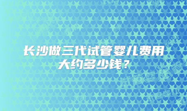 长沙做三代试管婴儿费用大约多少钱？